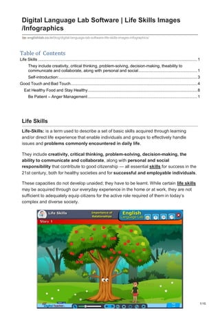 1/15
Digital Language Lab Software | Life Skills Images
/Infographics
englishlab.co.in/blog/digital-language-lab-software-life-skills-images-infographics/
Table of Contents
Life Skills ..........................................................................................................................................1
They include creativity, critical thinking, problem-solving, decision-making, theability to
communicate and collaborate, along with personal and social...................................................1
Self-introduction:........................................................................................................................3
Good Touch and Bad Touch..............................................................................................................4
Eat Healthy Food and Stay Healthy...............................................................................................8
Be Patient – Anger Management...............................................................................................1
Life Skills
Life-Skills: is a term used to describe a set of basic skills acquired through learning
and/or direct life experience that enable individuals and groups to effectively handle
issues and problems commonly encountered in daily life.
They include creativity, critical thinking, problem-solving, decision-making, the
ability to communicate and collaborate, along with personal and social
responsibility that contribute to good citizenship — all essential skills for success in the
21st century, both for healthy societies and for successful and employable individuals.
These capacities do not develop unaided; they have to be learnt. While certain life skills
may be acquired through our everyday experience in the home or at work, they are not
sufficient to adequately equip citizens for the active role required of them in today’s
complex and diverse society.
 