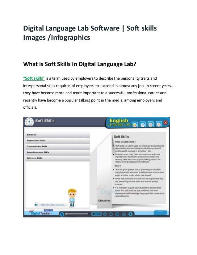 Digital Language Lab Software | Soft skills
Images /Infographics
What is Soft Skills In Digital Language Lab?
“Soft skills” is a term used by employers to describe the personality traits and
interpersonal skills required of employees to succeed in almost any job. In recent years,
they have become more and more important to a successful professional career and
recently have become a popular talking point in the media, among employers and
officials.
 