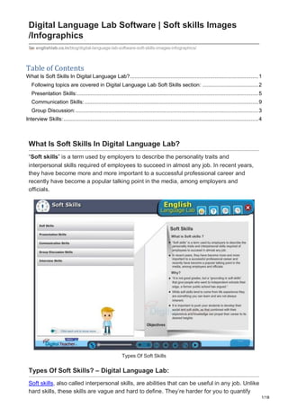 1/18
Digital Language Lab Software | Soft skills Images
/Infographics
englishlab.co.in/blog/digital-language-lab-software-soft-skills-images-infographics/
Table of Contents
What Is Soft Skills In Digital Language Lab?.....................................................................................1
Following topics are covered in Digital Language Lab Soft Skills section: .....................................2
Presentation Skills:........................................................................................................................5
Communication Skills:...................................................................................................................9
Group Discussion:.........................................................................................................................3
Interview Skills:.................................................................................................................................4
What Is Soft Skills In Digital Language Lab?
“Soft skills” is a term used by employers to describe the personality traits and
interpersonal skills required of employees to succeed in almost any job. In recent years,
they have become more and more important to a successful professional career and
recently have become a popular talking point in the media, among employers and
officials.
Types Of Soft Skills
Types Of Soft Skills? – Digital Language Lab:
Soft skills, also called interpersonal skills, are abilities that can be useful in any job. Unlike
hard skills, these skills are vague and hard to define. They’re harder for you to quantify
 