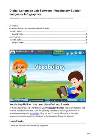 1/19
Digital Language Lab Software | Vocabulary Builder
Images or Infographics
englishlab.co.in/blog/digital-language-lab-software-vocabulary-builder-images-or-infographics/
Contents
Vocabulary Builder, has been classified into 8 levels:........................................................................1
Level-1 Verbs:...............................................................................................................................1
Level-2 Verbs:............................................................................................................................2
Level-5 Verbs:...................................................................................................................................5
Level-6 Verbs:...............................................................................................................................5
Level-7 Verbs:............................................................................................................................5
Vocabulary Builder, has been classified into 8 levels:
In this Computer Based Tutor to build your Vocabulary Builder, has been classified into
8 levels. Words used in this Tutor are carefully selected to ensure your success in
achieving mastery over vocabulary. Regular and Consistent Practice is the key to
acquiring a firm grip over the intricacies of the language. Enjoy the Journey!
Level-1 Verbs:
These are the basic verbs used by beginners.
 