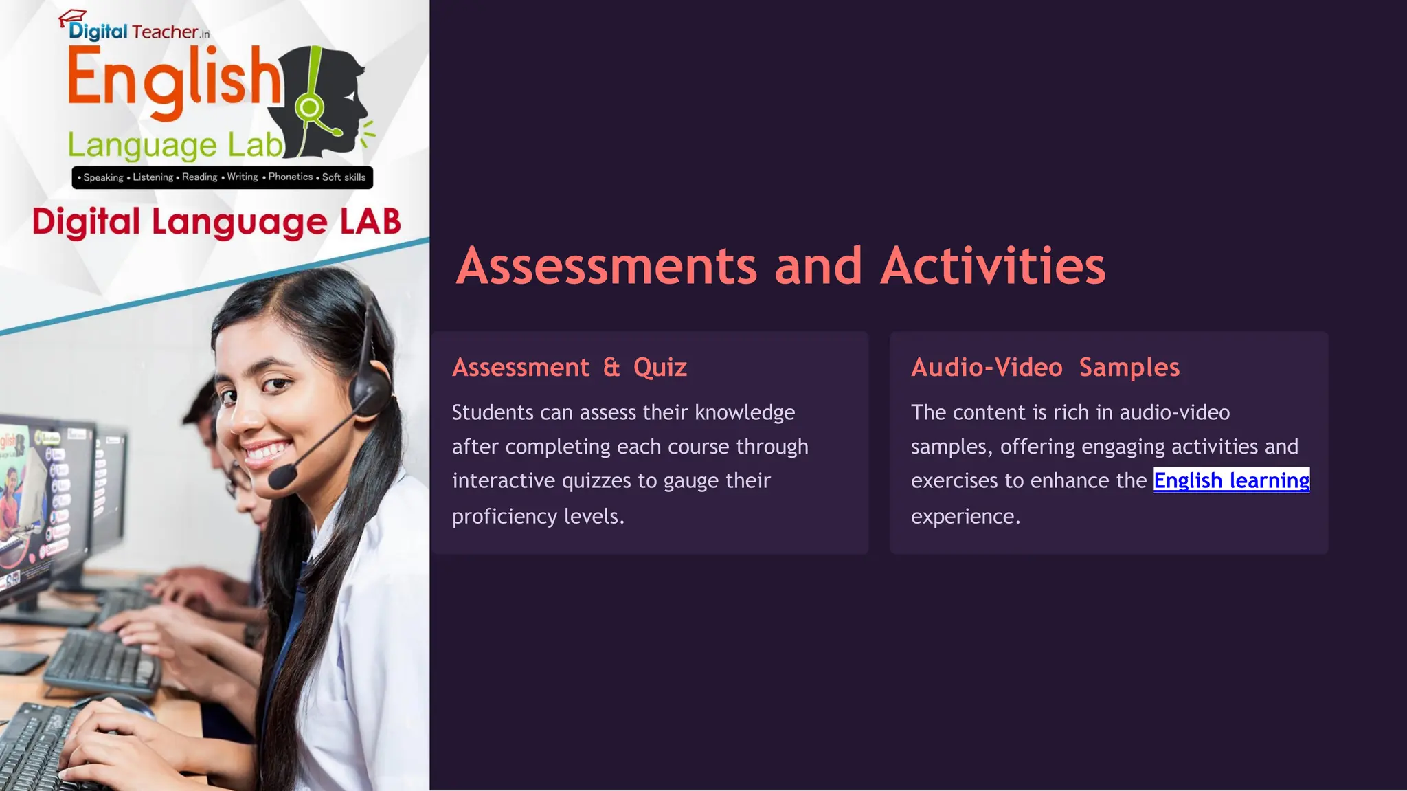 Assessments and Activities
Assessment & Quiz
Students can assess their knowledge
after completing each course through
interactive quizzes to gauge their
proficiency levels.
Audio-Video Samples
The content is rich in audio-video
samples, offering engaging activities and
exercises to enhance the English learning
experience.
 