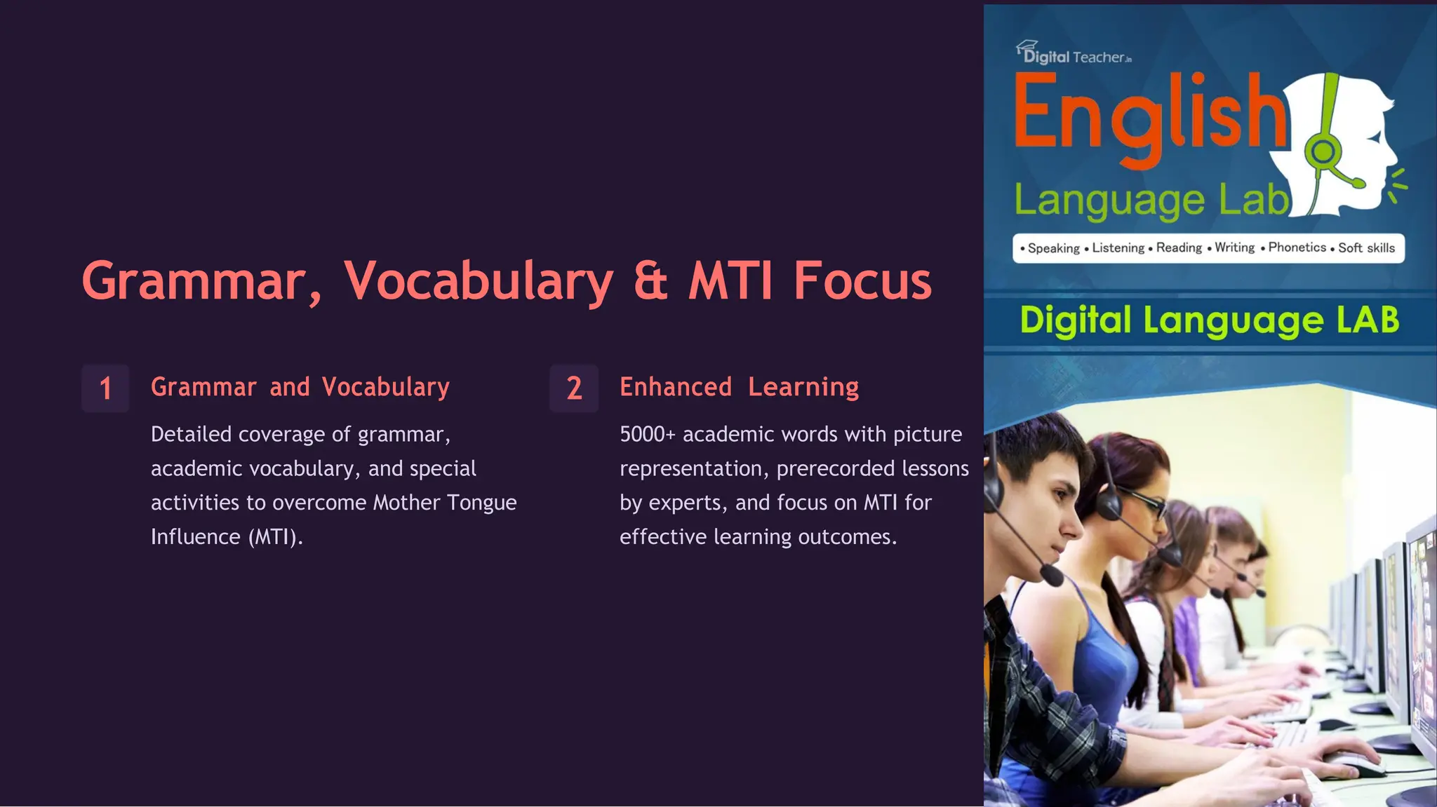 Grammar, Vocabulary & MTI Focus
Grammar and Vocabulary
Detailed coverage of grammar,
academic vocabulary, and special
activities to overcome Mother Tongue
Influence (MTI).
Enhanced Learning
5000+ academic words with picture
representation, prerecorded lessons
by experts, and focus on MTI for
effective learning outcomes.
 