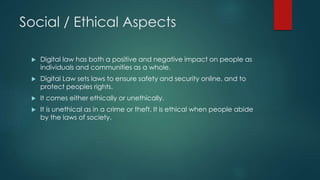 Social / Ethical Aspects
 Digital law has both a positive and negative impact on people as
individuals and communities as a whole.
 Digital Law sets laws to ensure safety and security online, and to
protect peoples rights.
 It comes either ethically or unethically.
 It is unethical as in a crime or theft. It is ethical when people abide
by the laws of society.
 