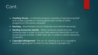 Cont.
 Creating Viruses - A software program capable of reproducing itself
and usually capable of causing great harm to files or other
programs on the same computer.
 Hacking - Unauthorized use of computer and network resources.
 Stealing Someones Identity - When someone pretends to be
someone else in order to access their personal information such as
social security number, credit card, etc. in order to obtain resources
or benefits.
 Copyright Infringement - The act of violating any of a copyright's
exclusive rights given to them by the federal Copyright Act.
 