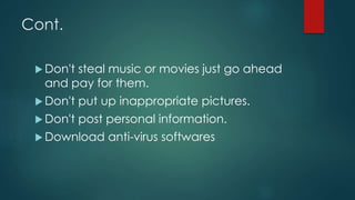 Cont.
 Don't steal music or movies just go ahead
and pay for them.
 Don't put up inappropriate pictures.
 Don't post personal information.
 Download anti-virus softwares
 