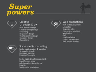 Web productions
Back end development
Microsites
Corporate sites
E-commerce solutions
Media sites
CMS
Email marketing
Project management
Web hosting services
Social media marketing
Social media strategy & planning:
Strategy for brands
Campaign planning
Proposals/concepts
Social media brand management:
Page/Account setup
Administration & monitoring
Insights
Social media productions
Creative
UI design & UX
User interface design
Creative concept design
Consulting
Responsive design
Parallax scrolling design
Character design
Illustrations
 