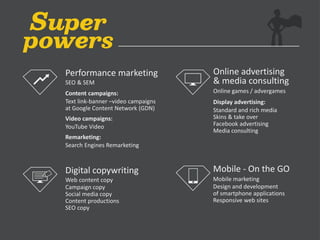 Performance marketing
SEO & SEM
Content campaigns:
Text link-banner –video campaigns
at Google Content Network (GDN)
Video campaigns:
YouTube Video
Remarketing:
Search Engines Remarketing
Digital copywriting
Web content copy
Campaign copy
Social media copy
Content productions
SEO copy
Online advertising
& media consulting
Online games / advergames
Display advertising:
Standard and rich media
Skins & take over
Facebook advertising
Media consulting
Mobile - On the GO
Mobile marketing
Design and development
of smartphone applications
Responsive web sites
 