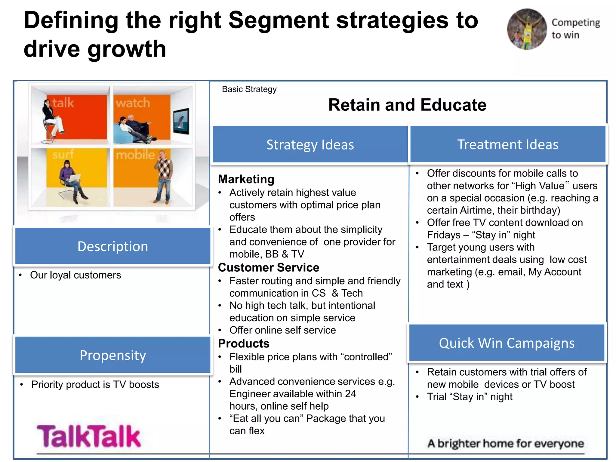 Defining the right Segment strategies to
drive growth
                                  Basic Strategy

                                                          Retain and Educate

                                             Strategy Ideas                           Treatment Ideas
                                                                             • Offer discounts for mobile calls to
                                  Marketing                                    other networks for “High Value‟ users
                                  • Actively retain highest value
                                                                               on a special occasion (e.g. reaching a
                                    customers with optimal price plan
                                                                               certain Airtime, their birthday)
                                    offers
                                                                             • Offer free TV content download on
                                  • Educate them about the simplicity
                                                                               Fridays – “Stay in” night
                                    and convenience of one provider for
            Description             mobile, BB & TV
                                                                             • Target young users with
                                                                               entertainment deals using low cost
                                  Customer Service                             marketing (e.g. email, My Account
• Our loyal customers
                                  • Faster routing and simple and friendly     and text )
                                    communication in CS & Tech
                                  • No high tech talk, but intentional
                                    education on simple service
                                  • Offer online self service
                                  Products                                        Quick Win Campaigns
             Propensity           • Flexible price plans with “controlled”
                                    bill                                     • Retain customers with trial offers of
• Priority product is TV boosts   • Advanced convenience services e.g.         new mobile devices or TV boost
                                    Engineer available within 24             • Trial “Stay in” night
                                    hours, online self help
                                  • “Eat all you can” Package that you
                                    can flex
 
