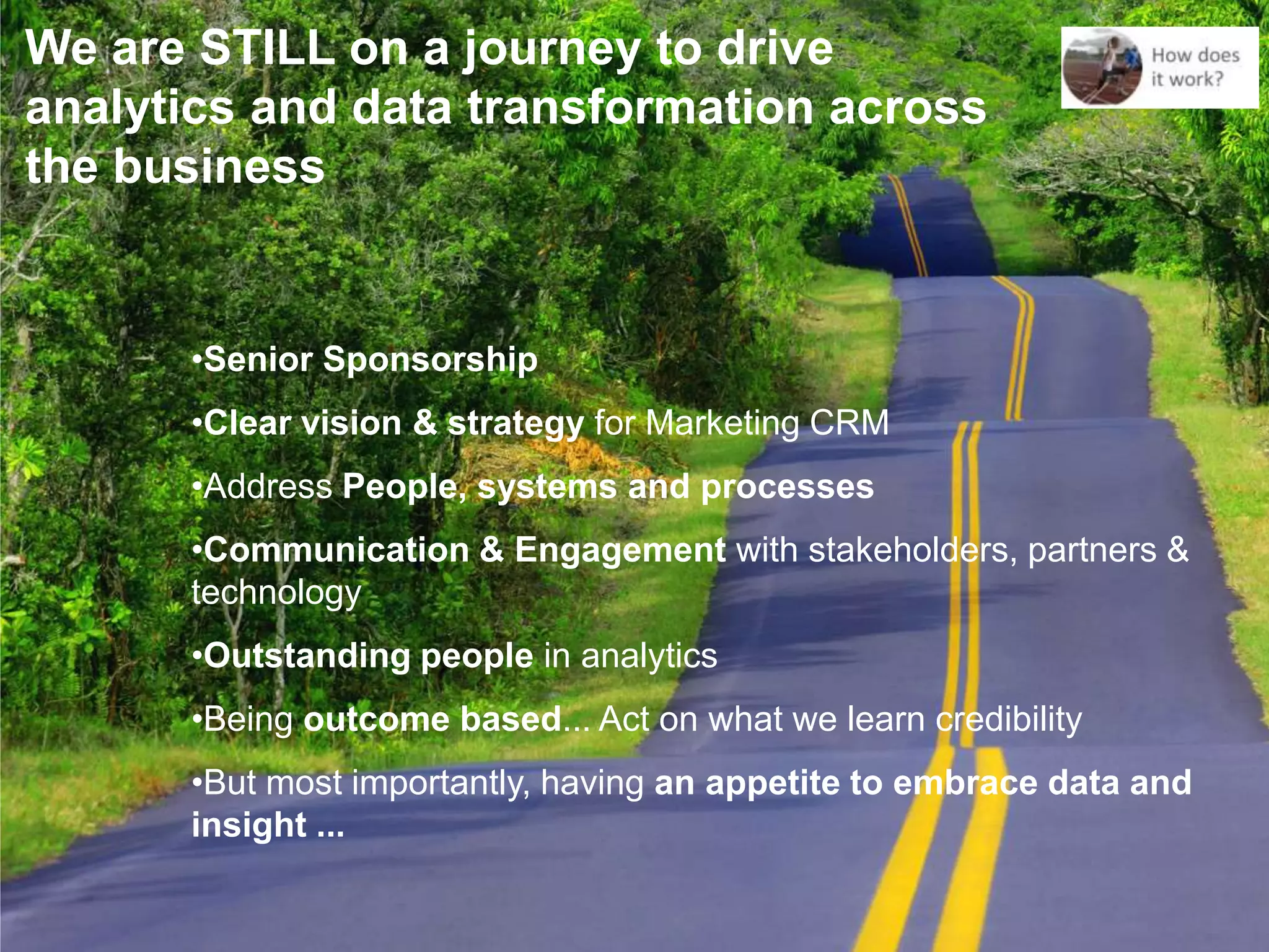 We are STILL on a journey to drive
analytics and data transformation across
the business


      •Senior Sponsorship
      •Clear vision & strategy for Marketing CRM
      •Address People, systems and processes
      •Communication & Engagement with stakeholders, partners &
      technology
      •Outstanding people in analytics
      •Being outcome based... Act on what we learn credibility
      •But most importantly, having an appetite to embrace data and
      insight ...
 