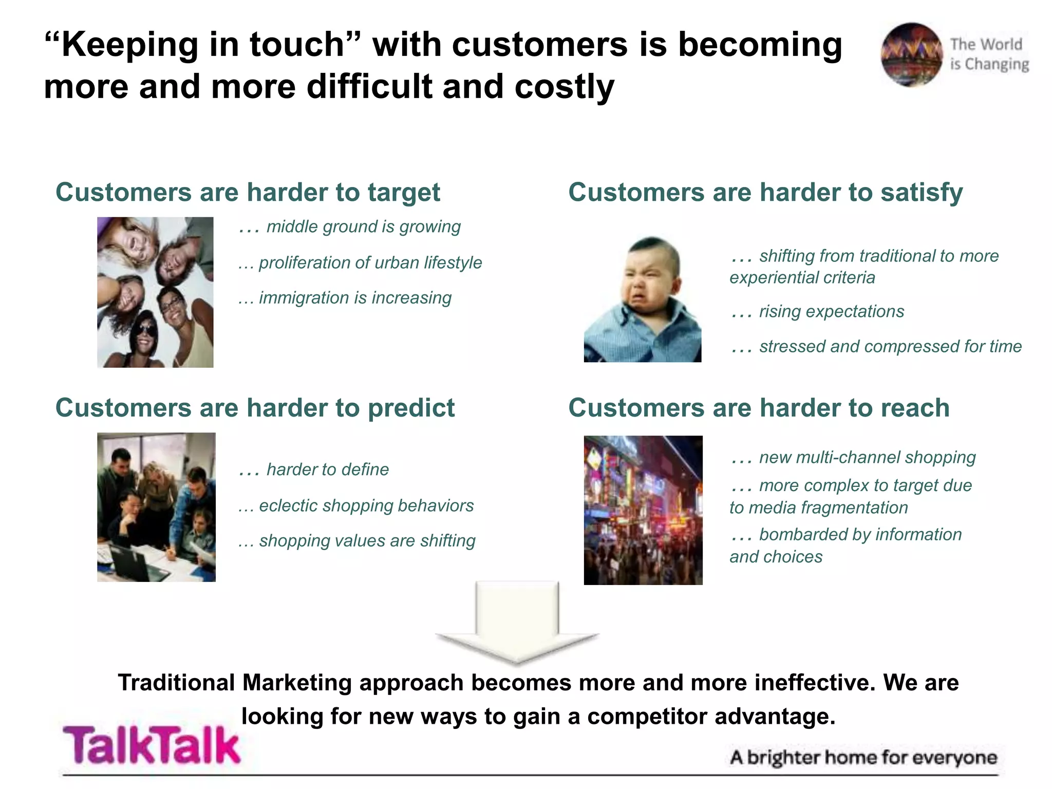 “Keeping in touch” with customers is becoming
more and more difficult and costly

Customers are harder to target                     Customers are harder to satisfy
              … middle ground is growing
              … proliferation of urban lifestyle               … shifting from traditional to more
                                                               experiential criteria
              … immigration is increasing
                                                               … rising expectations
                                                               … stressed and compressed for time

Customers are harder to predict                    Customers are harder to reach
                                                               … new multi-channel shopping
              … harder to define
                                                               … more complex to target due
              … eclectic shopping behaviors                    to media fragmentation
              … shopping values are shifting                   … bombarded by information
                                                               and choices




    Traditional Marketing approach becomes more and more ineffective. We are
                looking for new ways to gain a competitor advantage.
 