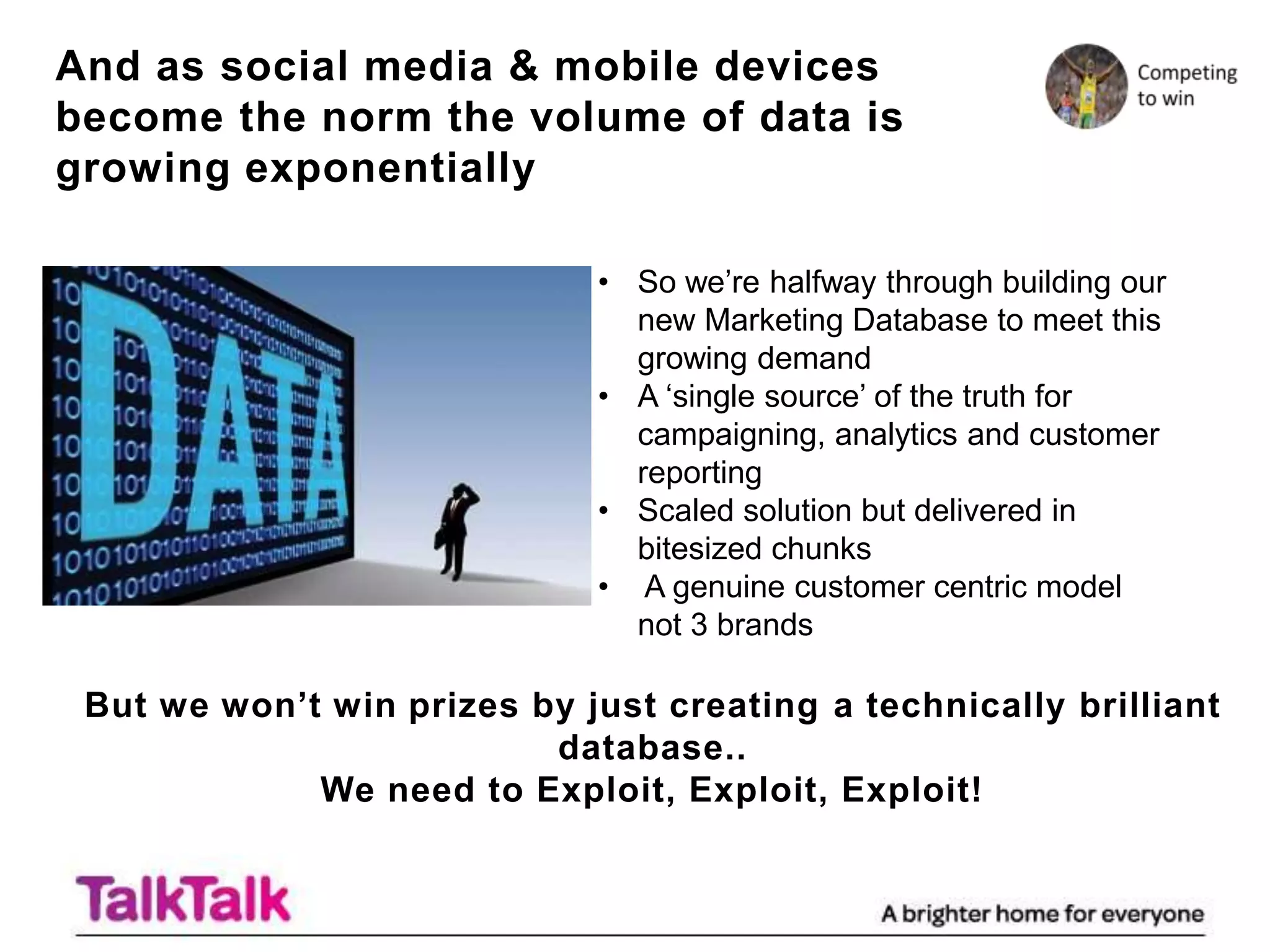 And as social media & mobile devices
become the norm the volume of data is
growing exponentially

                             • So we‟re halfway through building our
                               new Marketing Database to meet this
                               growing demand
                             • A „single source‟ of the truth for
                               campaigning, analytics and customer
                               reporting
                             • Scaled solution but delivered in
                               bitesized chunks
                             • A genuine customer centric model
                               not 3 brands

 But we won’t win prizes by just creating a technically brilliant
                          database..
             We need to Exploit, Exploit, Exploit!
 