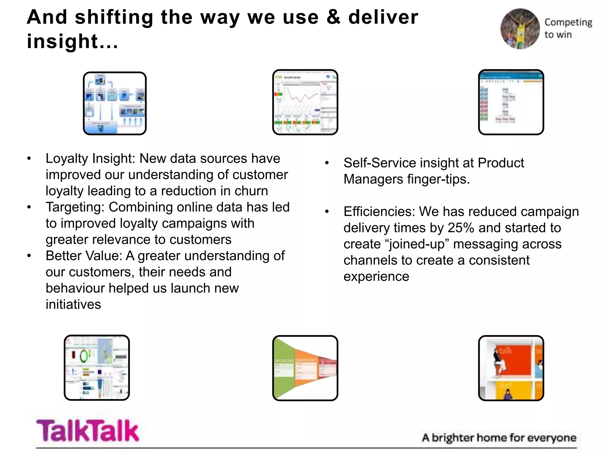 And shifting the way we use & deliver
insight…




•   Loyalty Insight: New data sources have     •   Self-Service insight at Product
    improved our understanding of customer         Managers finger-tips.
    loyalty leading to a reduction in churn
•   Targeting: Combining online data has led   •   Efficiencies: We has reduced campaign
    to improved loyalty campaigns with             delivery times by 25% and started to
    greater relevance to customers                 create “joined-up” messaging across
•   Better Value: A greater understanding of       channels to create a consistent
    our customers, their needs and                 experience
    behaviour helped us launch new
    initiatives
 