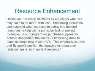 Resource Enhancement
Reflection: “In many situations as educators when we
may have to do more, with less. Enhancing resources
can augment what you have to parlay into needed
resources to help with a particular task or project.
Example, in our program we purchase supplies for
another department that loans us IV training arms to
teach students how to start IV’s. This emphasizes Love
and Estanek’s position that growing intrapersonal
relationships is an important resource.”
 