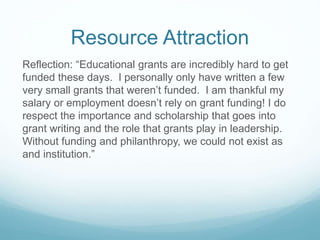 Resource Attraction
Reflection: “Educational grants are incredibly hard to get
funded these days. I personally only have written a few
very small grants that weren’t funded. I am thankful my
salary or employment doesn’t rely on grant funding! I do
respect the importance and scholarship that goes into
grant writing and the role that grants play in leadership.
Without funding and philanthropy, we could not exist as
and institution.”
 