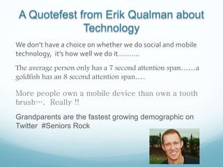 A Quotefest from Erik Qualman about
Technology
We don’t have a choice on whether we do social and mobile
technology, it’s how well we do it………..
The average person only has a 7 second attention span……a
goldfish has an 8 second attention span…..
More people own a mobile device than own a tooth
brush…. Really !!
Grandparents are the fastest growing demographic on
Twitter #Seniors Rock
 