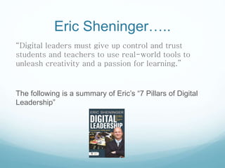 Eric Sheninger…..
“Digital leaders must give up control and trust
students and teachers to use real-world tools to
unleash creativity and a passion for learning.”
The following is a summary of Eric’s “7 Pillars of Digital
Leadership”
 