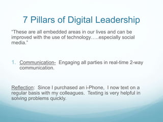 7 Pillars of Digital Leadership
“These are all embedded areas in our lives and can be
improved with the use of technology…..especially social
media.”
1. Communication- Engaging all parties in real-time 2-way
communication.
Reflection: Since I purchased an i-Phone, I now text on a
regular basis with my colleagues. Texting is very helpful in
solving problems quickly.
 