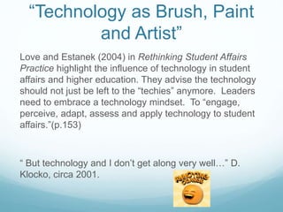 “Technology as Brush, Paint
and Artist”
Love and Estanek (2004) in Rethinking Student Affairs
Practice highlight the influence of technology in student
affairs and higher education. They advise the technology
should not just be left to the “techies” anymore. Leaders
need to embrace a technology mindset. To “engage,
perceive, adapt, assess and apply technology to student
affairs.”(p.153)
“ But technology and I don’t get along very well…” D.
Klocko, circa 2001.
 