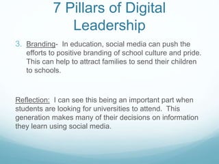 7 Pillars of Digital
Leadership
3. Branding- In education, social media can push the
efforts to positive branding of school culture and pride.
This can help to attract families to send their children
to schools.
Reflection: I can see this being an important part when
students are looking for universities to attend. This
generation makes many of their decisions on information
they learn using social media.
 