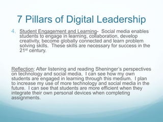 7 Pillars of Digital Leadership
4. Student Engagement and Learning- Social media enables
students to engage in learning, collaboration, develop
creativity, become globally connected and learn problem
solving skills. These skills are necessary for success in the
21st century.
Reflection: After listening and reading Sheninger’s perspectives
on technology and social media, I can see how my own
students are engaged in learning through this medium. I plan
to increase my use of more technology and social media in the
future. I can see that students are more efficient when they
integrate their own personal devices when completing
assignments.
 