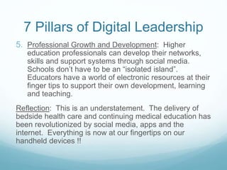 7 Pillars of Digital Leadership
5. Professional Growth and Development: Higher
education professionals can develop their networks,
skills and support systems through social media.
Schools don’t have to be an “isolated island”.
Educators have a world of electronic resources at their
finger tips to support their own development, learning
and teaching.
Reflection: This is an understatement. The delivery of
bedside health care and continuing medical education has
been revolutionized by social media, apps and the
internet. Everything is now at our fingertips on our
handheld devices !!
 