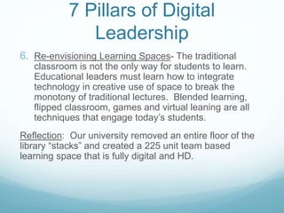 7 Pillars of Digital
Leadership
6. Re-envisioning Learning Spaces- The traditional
classroom is not the only way for students to learn.
Educational leaders must learn how to integrate
technology in creative use of space to break the
monotony of traditional lectures. Blended learning,
flipped classroom, games and virtual leaning are all
techniques that engage today’s students.
Reflection: Our university removed an entire floor of the
library “stacks” and created a 225 unit team based
learning space that is fully digital and HD.
 
