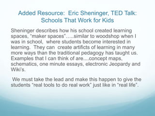 Added Resource: Eric Sheninger, TED Talk:
Schools That Work for Kids
Sheninger describes how his school created learning
spaces, “maker spaces”…..similar to woodshop when I
was in school, where students become interested in
learning. They can create artificts of learning in many
more ways than the traditional pedagogy has taught us.
Examples that I can think of are....concept maps,
schematics, one minute essays, electronic Jeopardy and
Wiki’s.
We must take the lead and make this happen to give the
students “real tools to do real work” just like in “real life”.
 