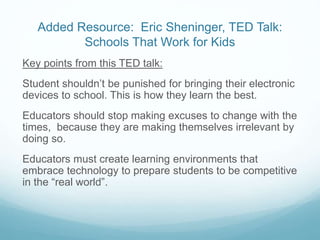 Added Resource: Eric Sheninger, TED Talk:
Schools That Work for Kids
Key points from this TED talk:
Student shouldn’t be punished for bringing their electronic
devices to school. This is how they learn the best.
Educators should stop making excuses to change with the
times, because they are making themselves irrelevant by
doing so.
Educators must create learning environments that
embrace technology to prepare students to be competitive
in the “real world”.
 