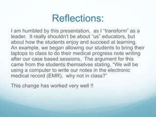 Reflections:
I am humbled by this presentation, as I “transform” as a
leader. It really shouldn’t be about “us” educators, but
about how the students enjoy and succeed at learning.
An example, we began allowing our students to bring their
laptops to class to do their medical progress note writing
after our case based sessions. The argument for this
came from the students themselves stating, “We will be
using a computer to write our notes in the electronic
medical record (EMR), why not in class?”
This change has worked very well !!
 