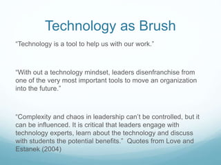 Technology as Brush
“Technology is a tool to help us with our work.”
“With out a technology mindset, leaders disenfranchise from
one of the very most important tools to move an organization
into the future.”
“Complexity and chaos in leadership can’t be controlled, but it
can be influenced. It is critical that leaders engage with
technology experts, learn about the technology and discuss
with students the potential benefits.” Quotes from Love and
Estanek (2004)
 