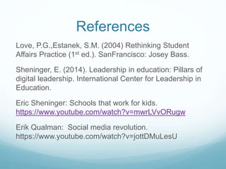 References
Love, P.G.,Estanek, S.M. (2004) Rethinking Student
Affairs Practice (1st ed.). SanFrancisco: Josey Bass.
Sheninger, E. (2014). Leadership in education: Pillars of
digital leadership. International Center for Leadership in
Education.
Eric Sheninger: Schools that work for kids.
https://www.youtube.com/watch?v=mwrLVvORugw
Erik Qualman: Social media revolution.
https://www.youtube.com/watch?v=jottDMuLesU
 