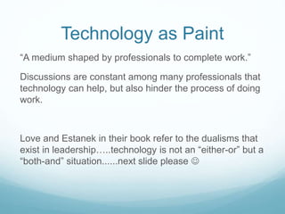 Technology as Paint
“A medium shaped by professionals to complete work.”
Discussions are constant among many professionals that
technology can help, but also hinder the process of doing
work.
Love and Estanek in their book refer to the dualisms that
exist in leadership…..technology is not an “either-or” but a
“both-and” situation......next slide please 
 