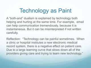 Technology as Paint
A “both-and” dualism is explained by technology both
helping and hurting at the same time. For example, email
can help communication tremendously, because it is
instantaneous. But it can be misinterpreted if not written
carefully.
Reflection: “Technology can be painful sometimes. When
a clinic or hospital institutes a new electronic medical
record system, there is a negative effect on patient care.
Due to a large learning curve that slows down all of the
providers giving care and trying to learn new technology.”
 