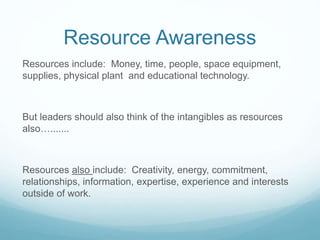 Resource Awareness
Resources include: Money, time, people, space equipment,
supplies, physical plant and educational technology.
But leaders should also think of the intangibles as resources
also….......
Resources also include: Creativity, energy, commitment,
relationships, information, expertise, experience and interests
outside of work.
 