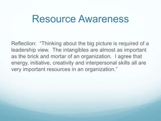 Resource Awareness
Reflection: “Thinking about the big picture is required of a
leadership view. The intangibles are almost as important
as the brick and mortar of an organization. I agree that
energy, initiative, creativity and interpersonal skills all are
very important resources in an organization.”
 