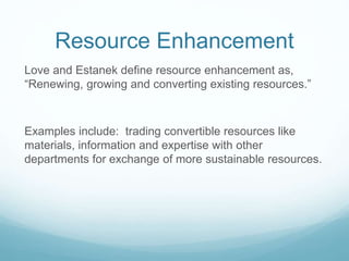 Resource Enhancement
Love and Estanek define resource enhancement as,
“Renewing, growing and converting existing resources.”
Examples include: trading convertible resources like
materials, information and expertise with other
departments for exchange of more sustainable resources.
 