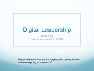 Digital Leadership
HIED 5364
Dave Klocko Module 8 3/27/16
“Pervasive Leadership and Intrapreneurship causes leaders
to view everything as a resource”.
 