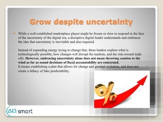Grow despite uncertainty
 While a well-established marketplace player might be frozen or slow to respond in the face
of the uncertainty of the digital era, a disruptive digital leader understands and embraces
the idea that uncertainty is inevitable and also required.
Instead of expending energy trying to change that, these leaders explore what is
technologically possible, how changes will disrupt the markets, and the risk-reward trade
offs. However, embracing uncertainty alone does not mean throwing caution to the
wind as far as sound decisions of fiscal accountability are concerned.
It means establishing a plan that allows for change and gradual evolution, and does not
create a fallacy of fake predictability.
 
