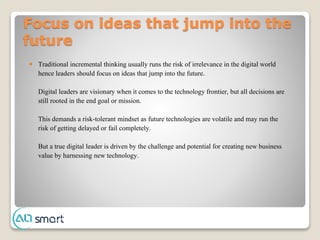 Focus on ideas that jump into the
future
 Traditional incremental thinking usually runs the risk of irrelevance in the digital world
hence leaders should focus on ideas that jump into the future.
Digital leaders are visionary when it comes to the technology frontier, but all decisions are
still rooted in the end goal or mission.
This demands a risk-tolerant mindset as future technologies are volatile and may run the
risk of getting delayed or fail completely.
But a true digital leader is driven by the challenge and potential for creating new business
value by harnessing new technology.
 