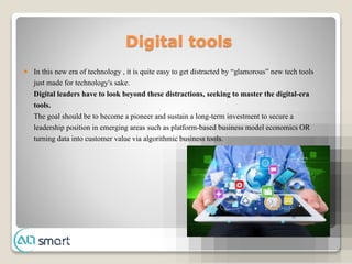 Digital tools
 In this new era of technology , it is quite easy to get distracted by “glamorous” new tech tools
just made for technology's sake.
Digital leaders have to look beyond these distractions, seeking to master the digital-era
tools.
The goal should be to become a pioneer and sustain a long-term investment to secure a
leadership position in emerging areas such as platform-based business model economics OR
turning data into customer value via algorithmic business tools.
 