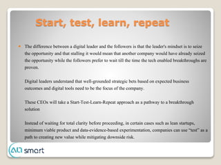 Start, test, learn, repeat
 The difference between a digital leader and the followers is that the leader's mindset is to seize
the opportunity and that stalling it would mean that another company would have already seized
the opportunity while the followers prefer to wait till the time the tech enabled breakthroughs are
proven.
Digital leaders understand that well-grounded strategic bets based on expected business
outcomes and digital tools need to be the focus of the company.
These CEOs will take a Start-Test-Learn-Repeat approach as a pathway to a breakthrough
solution
Instead of waiting for total clarity before proceeding, in certain cases such as lean startups,
minimum viable product and data-evidence-based experimentation, companies can use “test” as a
path to creating new value while mitigating downside risk.
 