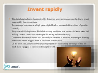 Invent rapidly
 The digital era is always characterized by disruption hence companies must be able to invent
more rapidly than competitors.
To encourage innovation at a high speed, digital leaders must establish a culture of genuine
creativity.
They must visibly implement this belief at every level from new hires to the board room and
actively create a culture that encourages risk taking and new discovery.
Companies that are risk-averse will obviously be too slow to innovate, as employee thinking
and actions remain bogged down in traditional industry rules.
On the other side, companies that encourage speed and occasionally encourage failure are
much more equipped to succeed in the digital world.
 