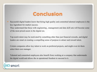 Conclusion
 Successful digital leaders know that hiring high quality and committed talented employees is the
key ingredient for market success.
They understand that those with engineering , management and data skill sets will become some
of the most prized assets in the digital era.
Top-notch talent may be motivated by something other than just financial rewards, and digital
leaders are smart at creating a compelling sense of purpose to attract and reward talent.
Certain companies allow key talent to work on preferred projects, and might even let them
select their own manager.
Talented and committed employees also benefit from working at a company that understands
the digital world and allows the m operational freedom to succeed in it.
 