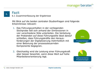 www.manager-berater.com
6.1 Zusammenfassung der Ergebnisse
Fazit6.
Digital Leadership 11
Mit Blick auf die beiden zentralen Studienfragen sind folgende
Erkenntnisse relevant:
38%
Prozessmanager
1. Das Führungsverhalten in der vorliegenden
Stichprobe ließ sich anhand der Dimensionen in
vier verschiedene Stile unterteilen. Die Verteilung
der Probanden auf diese Führungsstile lässt darauf
schließen, dass Führungskräfte den Heraus-
forderungen der Digitalisierung mehrheitlich mit
einer Betonung der prozesssteuernden
Komponente begegnen.
2. Gleichzeitig wird die Leistung einer Führungskraft
aber besser bewertet, wenn diese Wert auf hohe
Mitarbeiterorientierung legt.
Teamorientierter
Prozessmanager
 