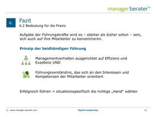 www.manager-berater.com
Prinzip der beidhändigen Führung
Managementverhalten ausgerichtet auf Effizienz und
Exzellenz UND
Führungsverständnis, das sich an den Interessen und
Kompetenzen der Mitarbeiter orientiert
Erfolgreich führen = situationsspezifisch die richtige „Hand“ wählen
6.2 Bedeutung für die Praxis
Fazit
Aufgabe der Führungskräfte wird es – stärker als bisher schon – sein,
sich auch auf ihre Mitarbeiter zu konzentrieren.
6.
Digital Leadership 12
 