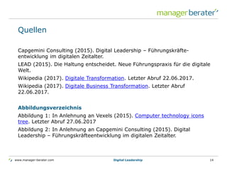 www.manager-berater.com
Quellen
Capgemini Consulting (2015). Digital Leadership – Führungskräfte-
entwicklung im digitalen Zeitalter.
LEAD (2015). Die Haltung entscheidet. Neue Führungspraxis für die digitale
Welt.
Wikipedia (2017). Digitale Transformation. Letzter Abruf 22.06.2017.
Wikipedia (2017). Digitale Business Transformation. Letzter Abruf
22.06.2017.
Abbildungsverzeichnis
Abbildung 1: In Anlehnung an Vexels (2015). Computer technology icons
tree. Letzter Abruf 27.06.2017
Abbildung 2: In Anlehnung an Capgemini Consulting (2015). Digital
Leadership – Führungskräfteentwicklung im digitalen Zeitalter.
Digital Leadership 14
 