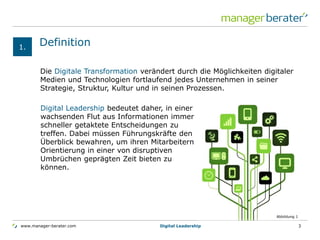 www.manager-berater.com
Definition
Digital Leadership 3
Die Digitale Transformation verändert durch die Möglichkeiten digitaler
Medien und Technologien fortlaufend jedes Unternehmen in seiner
Strategie, Struktur, Kultur und in seinen Prozessen.
1.
Digital Leadership bedeutet daher, in einer
wachsenden Flut aus Informationen immer
schneller getaktete Entscheidungen zu
treffen. Dabei müssen Führungskräfte den
Überblick bewahren, um ihren Mitarbeitern
Orientierung in einer von disruptiven
Umbrüchen geprägten Zeit bieten zu
können.
Abbildung 1
 