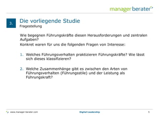 www.manager-berater.com
Fragestellung
Die vorliegende Studie
Wie begegnen Führungskräfte diesen Herausforderungen und zentralen
Aufgaben?
Konkret waren für uns die folgenden Fragen von Interesse:
1. Welches Führungsverhalten praktizieren Führungskräfte? Wie lässt
sich dieses klassifizieren?
2. Welche Zusammenhänge gibt es zwischen den Arten von
Führungsverhalten (Führungsstile) und der Leistung als
Führungskraft?
3.
Digital Leadership 5
 