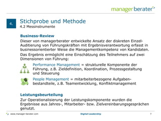 www.manager-berater.com
4.2 Messinstrumente
Stichprobe und Methode
Business-Review
Dieser von managerberater entwickelte Ansatz der diskreten Einzel-
Auditierung von Führungskräften mit Ergebnisverantwortung erfasst in
businessorientierter Weise die Managementkompetenz von Kandidaten.
Das Ergebnis ermöglicht eine Einschätzung des Teilnehmers auf zwei
Dimensionen von Führung:
Leistungsbeurteilung
Zur Operationalisierung der Leistungskomponente wurden die
Ergebnisse aus Jahres-, Mitarbeiter- bzw. Zielvereinbarungsgesprächen
genutzt.
4.
Digital Leadership 7
Performance Management = strukturelle Komponente der
Führung, z.B. Zieldefinition, Koordination, Prozessgestaltung
und Steuerung
People Management = mitarbeiterbezogene Aufgaben-
bestandteile, z.B. Teamentwicklung, Konfliktmanagement
 
