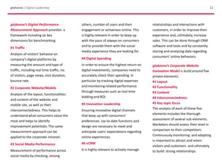 11globeone | Digital Leadership
globeone’s Digital Performance
Measurement Approach provides a
framework including six key
dimensions for benchmarking.
#1 Traffic
Analysis of visitors’ behavior on
company’s digital platforms by
measuring the amount and type of
traffic, including real time traffic, no.
of visitors, page views, visit duration,
bounce rate.
#2 Corporate Website/Mobile
Analysis of the layout, functionalities
and content of the website and
mobile site, as well as their
interconnectedness. This helps to
understand what consumers value the
most and helps to identify
improvement potentials. The same
measurement approach can be
applied to the corporate intranet.
#3 Social Media Performance
Measurement of performance across
social media by checking, among
others, number of users and their
engagement or activeness online. This
is highly relevant in order to keep up
with the pace of always-on consumers
and to provide them with the social
media experience they are looking for.
#4 Digital Spending
In order to ensure the highest return on
digital investments, companies need to
accurately check their spending. In
particular by tracking digital expenses
and monitoring related performance
through measures such as real-time
bidding and ROI.
#5 Innovation Leadership
Ensuring innovative digital channels
that keep up with consumers’
preferences. Up-to-date functions and
design are necessary to meet and
anticipate users’ expectations regarding
online experiences.
#6 eCRM
It is highly relevant to actively manage
relationships and interactions with
customers, in order to improve their
experience and, ultimately, increase
sales. This can be done through CRM
software and tools and by constantly
storing and analyzing data regarding
consumers’ online behaviors.
globeone’s Corporate Website
Evaluation Model is build around five
proven elements:
#1 Layout
#2 Functionality
#3 Content
#4 Interconnectedness
#5 Key topic focus
The analysis of each of these five
elements includes the thorough
assessment of several sub-elements.
Marketers should assess their level in
comparison to their competitors.
Continuously monitoring and adapting
is important to attract and retain
visitors and customers and ultimately
to build strong relationships.
 